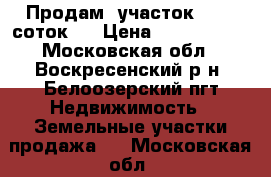 Продам  участок  (15  соток)  › Цена ­ 1 400 000 - Московская обл., Воскресенский р-н, Белоозерский пгт Недвижимость » Земельные участки продажа   . Московская обл.